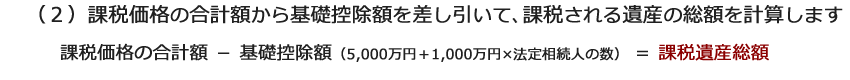 （２）課税価格の合計額から基礎控除額を差し引いて、課税される遺産の総額を計算します。課税価格の合計額－基礎控除額（5,000万円＋1,000万円×法定相続人の数）＝ 課税遺産総額